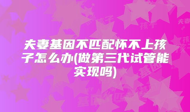 夫妻基因不匹配怀不上孩子怎么办(做第三代试管能实现吗)