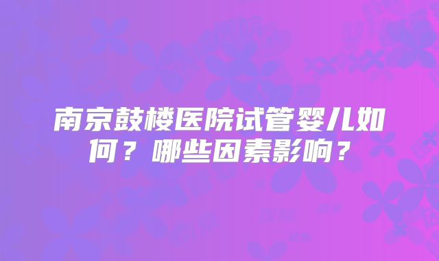 南京鼓楼医院试管婴儿如何？哪些因素影响？