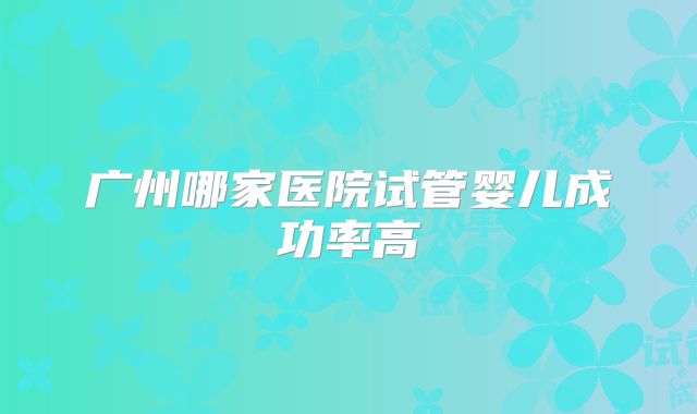 广州哪家医院试管婴儿成功率高