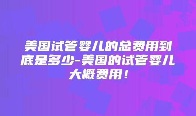 美国试管婴儿的总费用到底是多少-美国的试管婴儿大概费用！