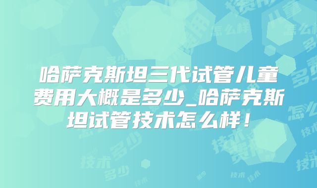 哈萨克斯坦三代试管儿童费用大概是多少_哈萨克斯坦试管技术怎么样！