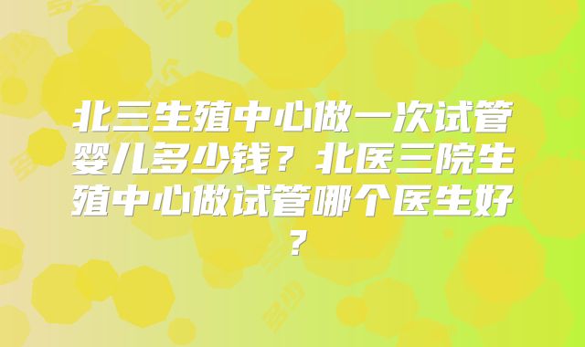 北三生殖中心做一次试管婴儿多少钱?北医三院生殖中心做试管哪个医生好?