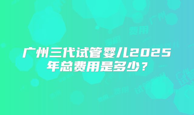 广州三代试管婴儿2025年总费用是多少？