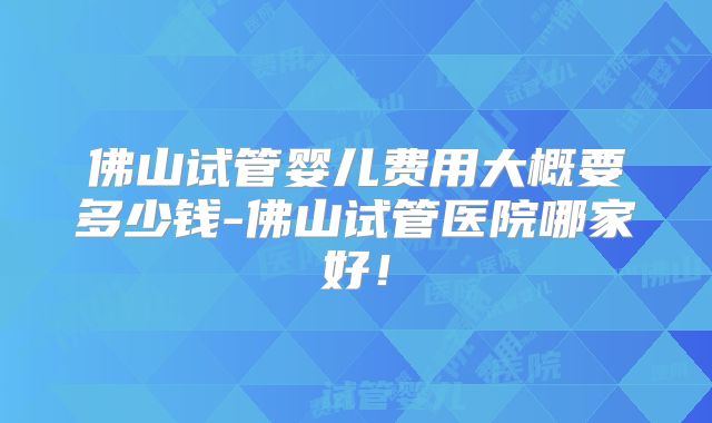 佛山试管婴儿费用大概要多少钱-佛山试管医院哪家好！