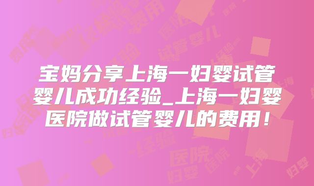 宝妈分享上海一妇婴试管婴儿成功经验_上海一妇婴医院做试管婴儿的费用!