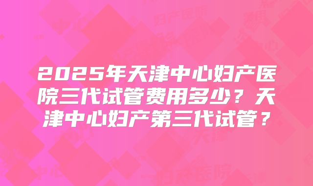 2025年天津中心妇产医院三代试管费用多少？天津中心妇产第三代试管？