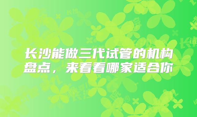 长沙能做三代试管的机构盘点，来看看哪家适合你