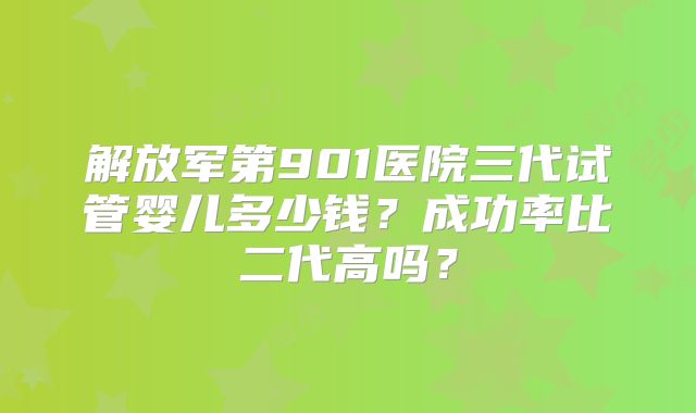 解放军第901医院三代试管婴儿多少钱?成功率比二代高吗?