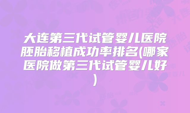 大连第三代试管婴儿医院胚胎移植成功率排名(哪家医院做第三代试管婴儿好)