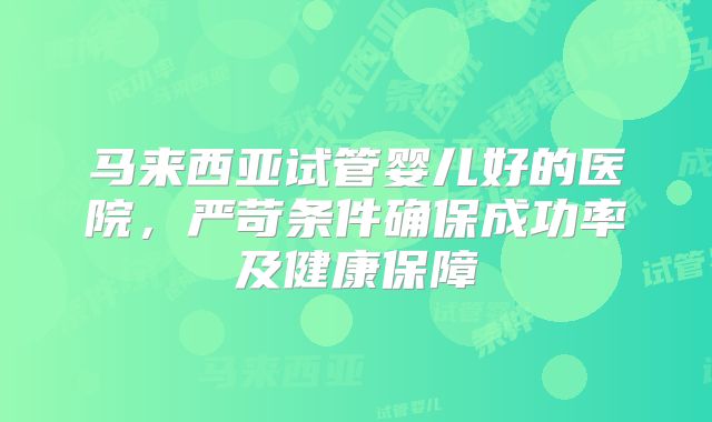 马来西亚试管婴儿好的医院，严苛条件确保成功率及健康保障