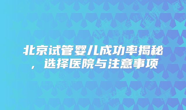 北京试管婴儿成功率揭秘，选择医院与注意事项