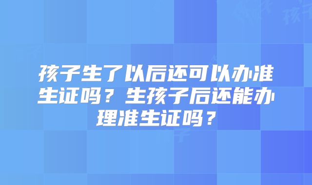 孩子生了以后还可以办准生证吗?生孩子后还能办理准生证吗?