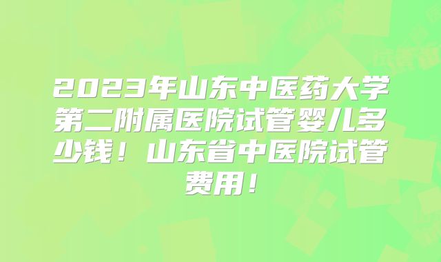 2023年山东中医药大学第二附属医院试管婴儿多少钱!山东省中医院试管费用!
