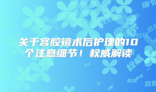 关于宫腔镜术后护理的10个注意细节！权威解读