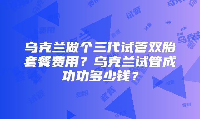 乌克兰做个三代试管双胎套餐费用？乌克兰试管成功功多少钱？