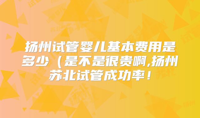 扬州试管婴儿基本费用是多少(是不是很贵啊,扬州苏北试管成功率!