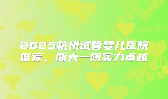2025杭州试管婴儿医院推荐，浙大一院实力卓越