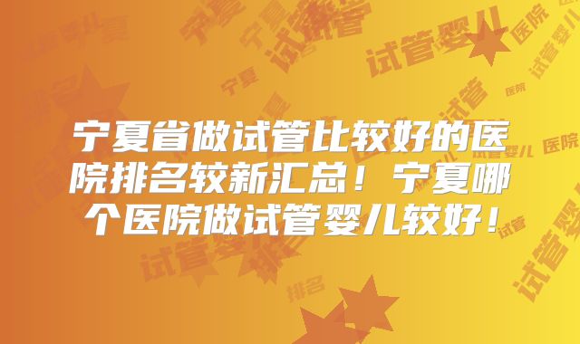 宁夏省做试管比较好的医院排名较新汇总！宁夏哪个医院做试管婴儿较好！