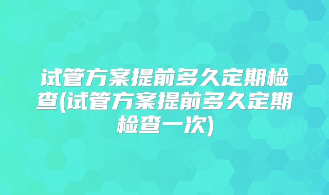 试管方案提前多久定期检查(试管方案提前多久定期检查一次)
