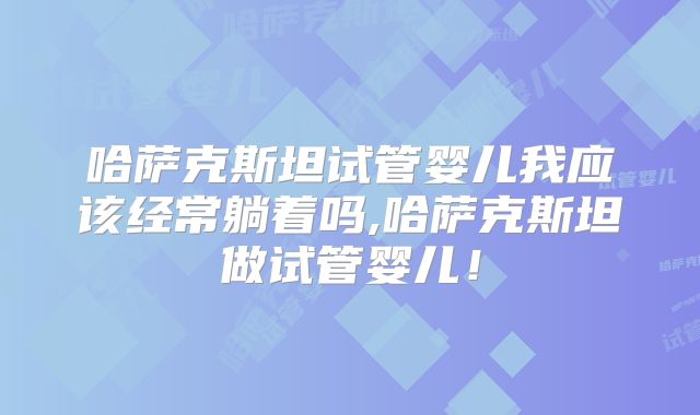 哈萨克斯坦试管婴儿我应该经常躺着吗,哈萨克斯坦做试管婴儿！