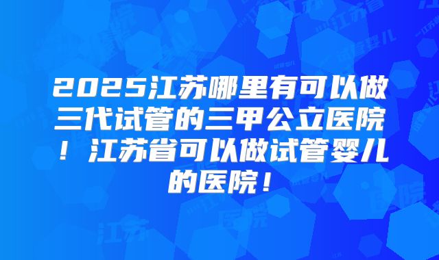 2025江苏哪里有可以做三代试管的三甲公立医院！江苏省可以做试管婴儿的医院！