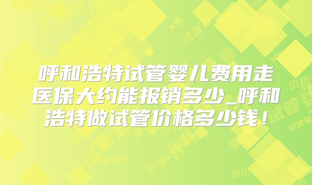 呼和浩特试管婴儿费用走医保大约能报销多少_呼和浩特做试管价格多少钱！