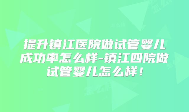 提升镇江医院做试管婴儿成功率怎么样-镇江四院做试管婴儿怎么样！