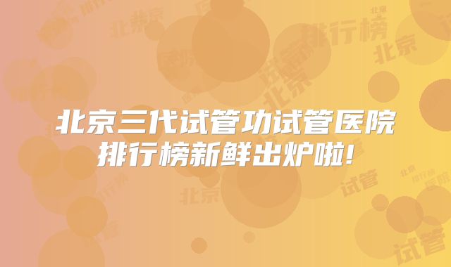北京三代试管功试管医院排行榜新鲜出炉啦!
