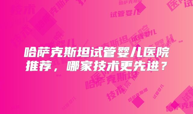 哈萨克斯坦试管婴儿医院推荐，哪家技术更先进？