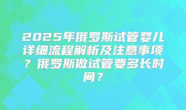 2025年俄罗斯试管婴儿详细流程解析及注意事项？俄罗斯做试管要多长时间？