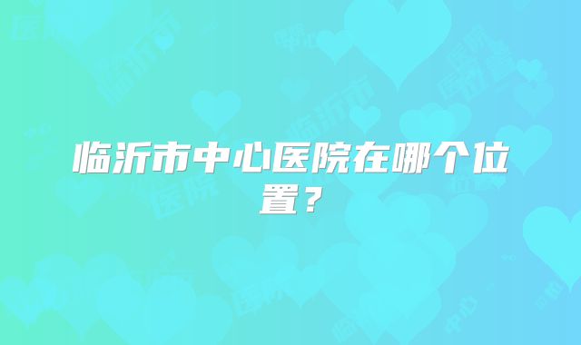临沂市中心医院在哪个位置?