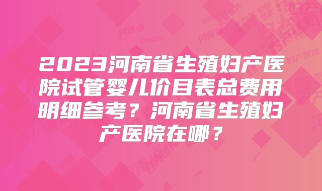 2023河南省生殖妇产医院试管婴儿价目表总费用明细参考？河南省生殖妇产医院在哪？