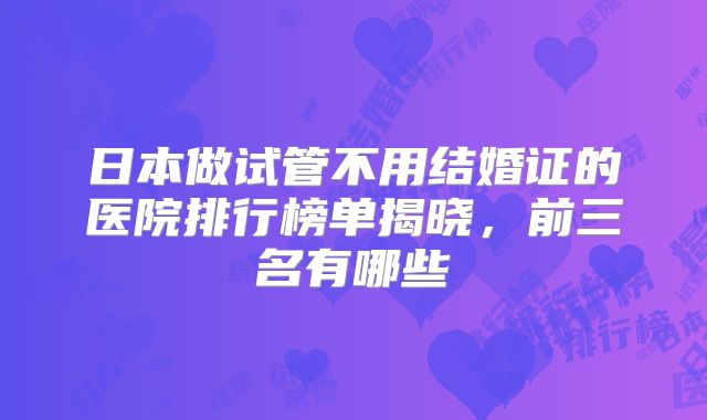 日本做试管不用结婚证的医院排行榜单揭晓，前三名有哪些