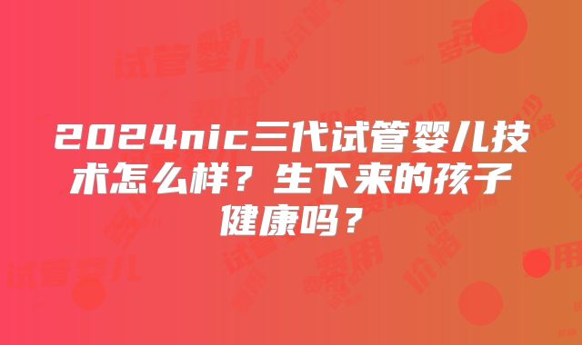 2024nic三代试管婴儿技术怎么样?生下来的孩子健康吗?