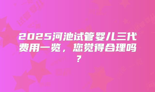 2025河池试管婴儿三代费用一览,您觉得合理吗?