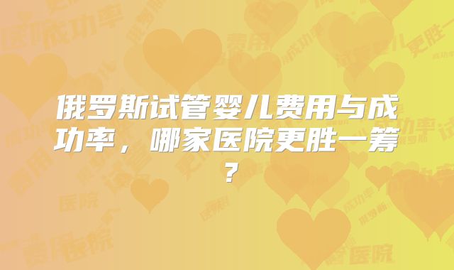 俄罗斯试管婴儿费用与成功率,哪家医院更胜一筹?