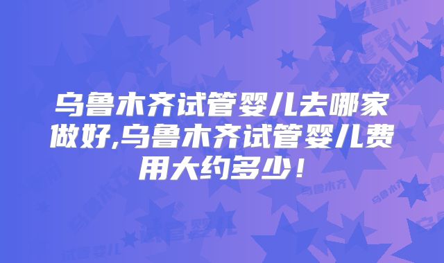 乌鲁木齐试管婴儿去哪家做好,乌鲁木齐试管婴儿费用大约多少！