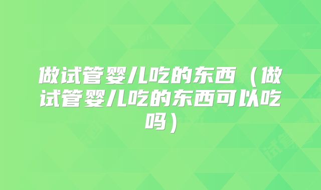 做试管婴儿吃的东西（做试管婴儿吃的东西可以吃吗）