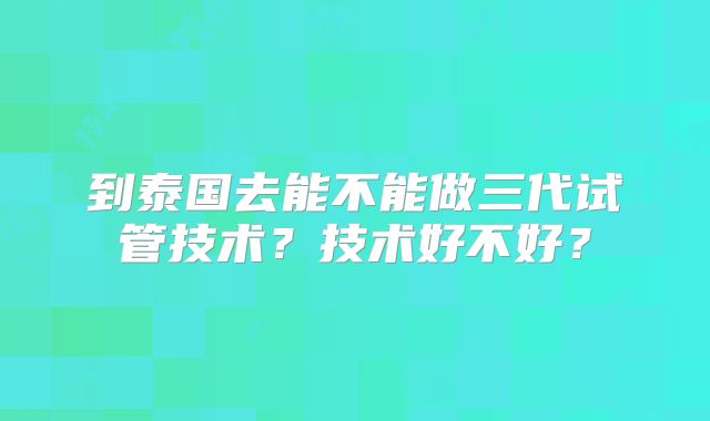 到泰国去能不能做三代试管技术？技术好不好？