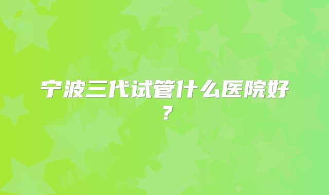 宁波三代试管什么医院好？
