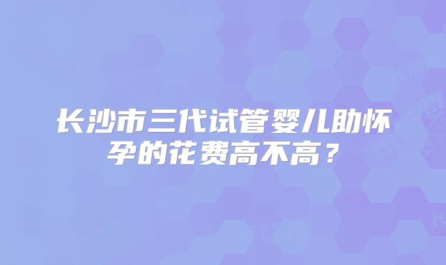 长沙市三代试管婴儿助怀孕的花费高不高？