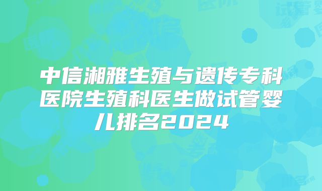 中信湘雅生殖与遗传专科医院生殖科医生做试管婴儿排名2024