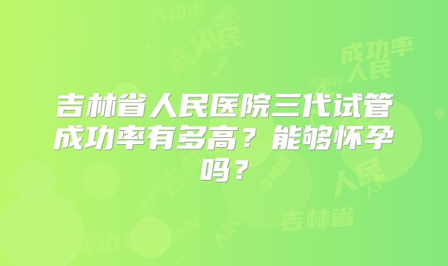 吉林省人民医院三代试管成功率有多高？能够怀孕吗？