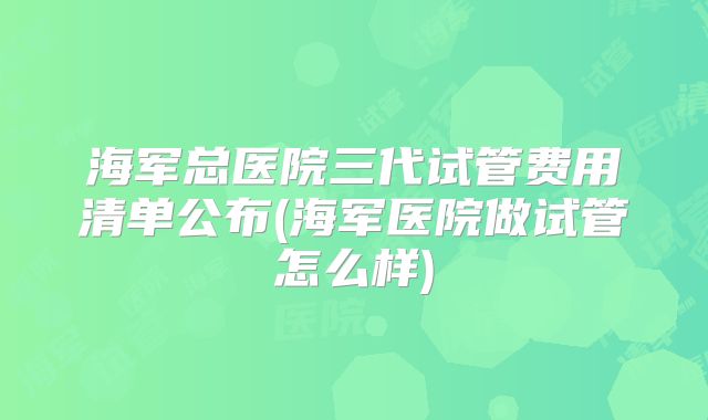 海军总医院三代试管费用清单公布(海军医院做试管怎么样)