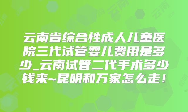 云南省综合性成人儿童医院三代试管婴儿费用是多少_云南试管二代手术多少钱来~昆明和万家怎么走!