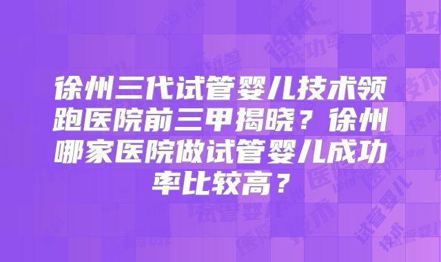 徐州三代试管婴儿技术领跑医院前三甲揭晓？徐州哪家医院做试管婴儿成功率比较高？