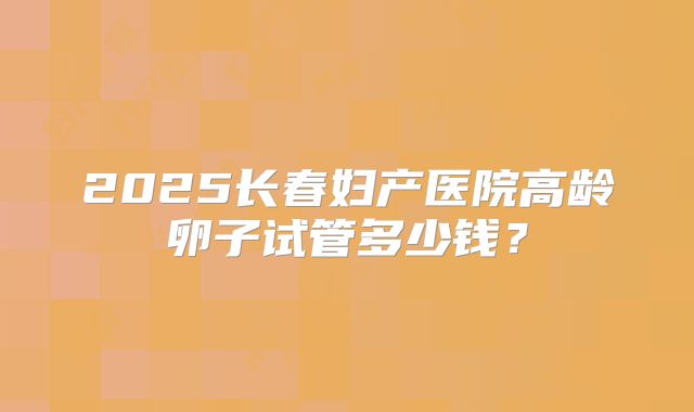 2025长春妇产医院高龄卵子试管多少钱?