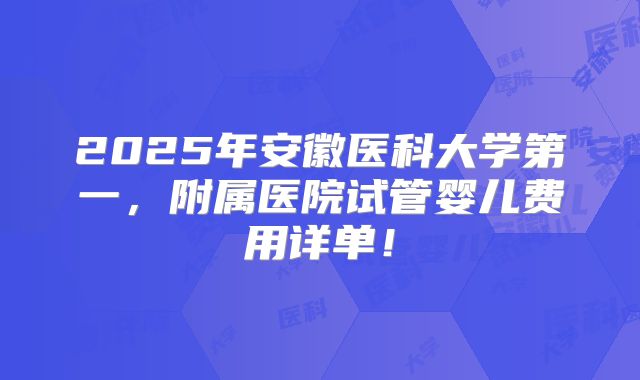 2025年安徽医科大学第一，附属医院试管婴儿费用详单！