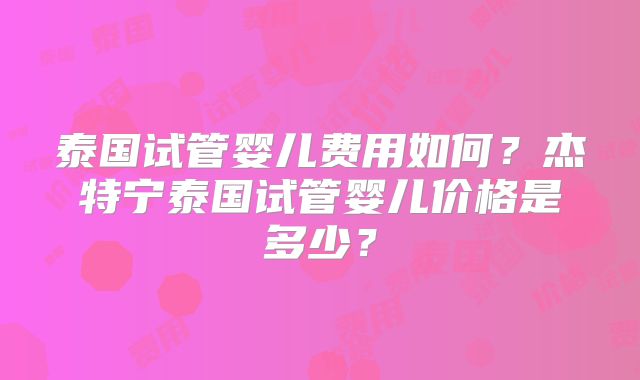 泰国试管婴儿费用如何?杰特宁泰国试管婴儿价格是多少?