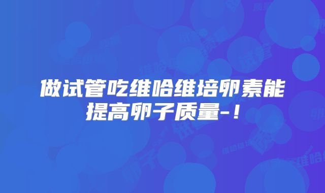做试管吃维哈维培卵素能提高卵子质量-！